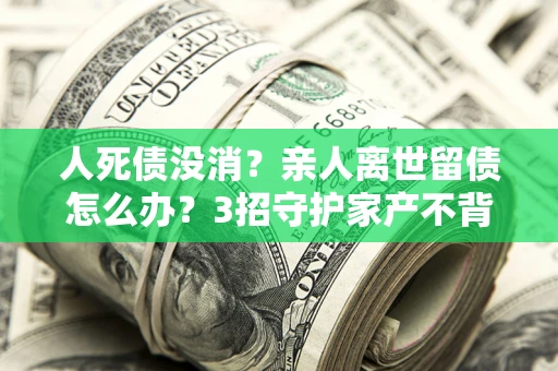 北京人死债没消？亲人离世留债怎么办？3招守护家产不背锅