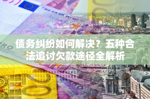 北京债务纠纷如何解决？五种合法追讨欠款途径全解析