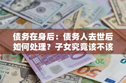 北京债务在身后：债务人去世后如何处理？子女究竟该不该还钱？