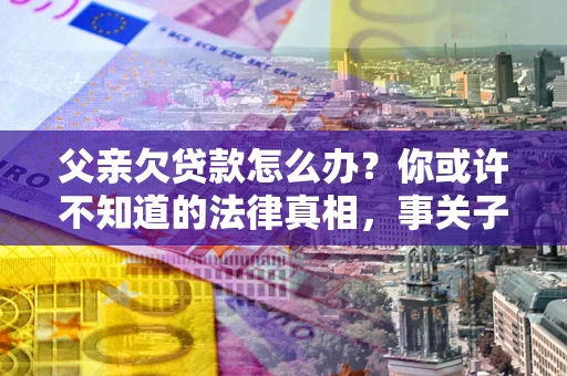 北京父亲欠贷款怎么办？你或许不知道的法律真相，事关子女未来